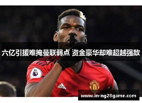 六亿引援难掩曼联弱点 资金豪华却难超越强敌 六亿引援难掩曼联弱点 资金豪华却难超越强敌