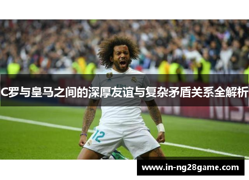 C罗与皇马之间的深厚友谊与复杂矛盾关系全解析