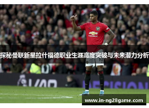 探秘曼联新星拉什福德职业生涯高度突破与未来潜力分析