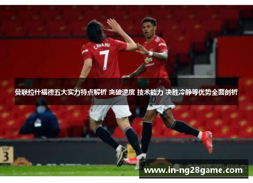 曼联拉什福德五大实力特点解析 突破速度 技术能力 决胜冷静等优势全面剖析