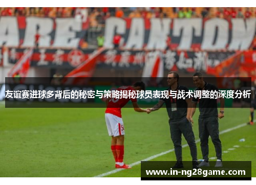 友谊赛进球多背后的秘密与策略揭秘球员表现与战术调整的深度分析