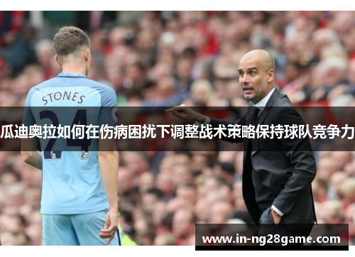 瓜迪奥拉如何在伤病困扰下调整战术策略保持球队竞争力 瓜迪奥拉如何在伤病困扰下调整战术策略保持球队竞争力