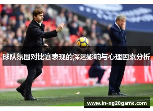 球队氛围对比赛表现的深远影响与心理因素分析 球队氛围对比赛表现的深远影响与心理因素分析
