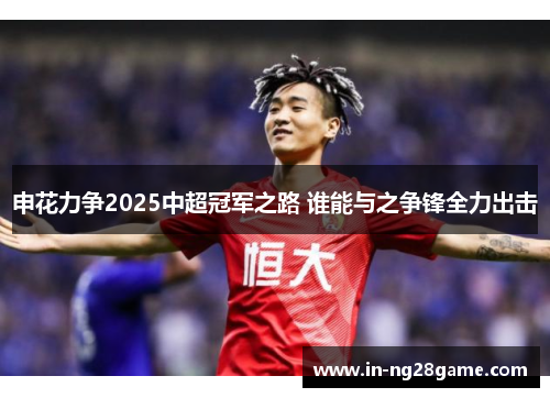 申花力争2025中超冠军之路 谁能与之争锋全力出击 申花力争2025中超冠军之路 谁能与之争锋全力出击