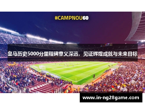 皇马历史5000分里程碑意义深远，见证辉煌成就与未来目标
