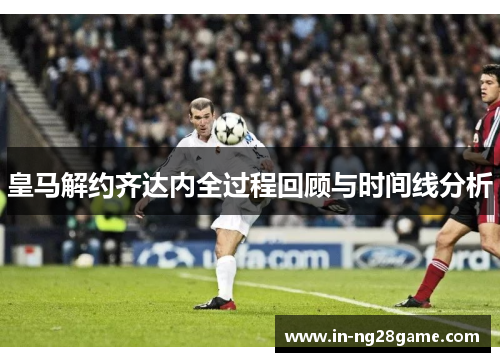 皇马解约齐达内全过程回顾与时间线分析 皇马解约齐达内全过程回顾与时间线分析