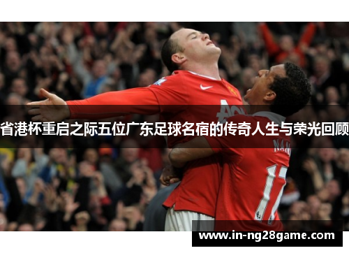 省港杯重启之际五位广东足球名宿的传奇人生与荣光回顾 省港杯重启之际五位广东足球名宿的传奇人生与荣光回顾