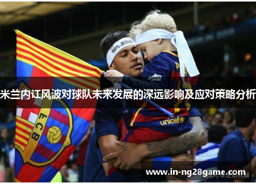 米兰内讧风波对球队未来发展的深远影响及应对策略分析