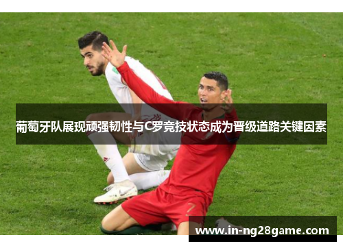 葡萄牙队展现顽强韧性与C罗竞技状态成为晋级道路关键因素