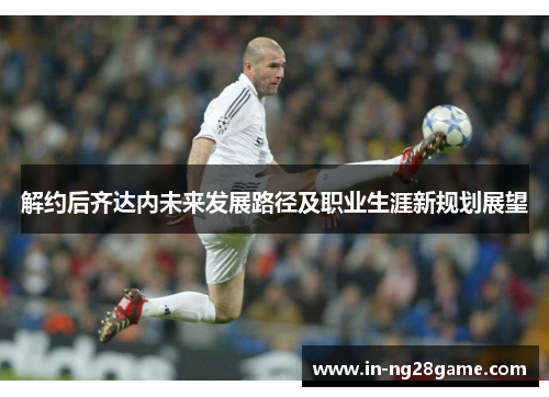 解约后齐达内未来发展路径及职业生涯新规划展望 解约后齐达内未来发展路径及职业生涯新规划展望