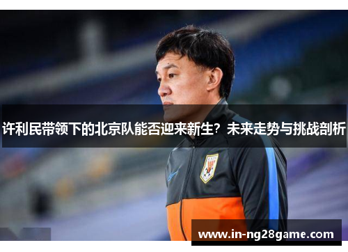 许利民带领下的北京队能否迎来新生?未来走势与挑战剖析 许利民带领下的北京队能否迎来新生?未来走势与挑战剖析