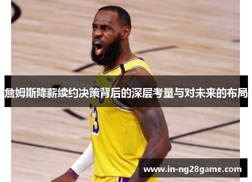 詹姆斯降薪续约决策背后的深层考量与对未来的布局