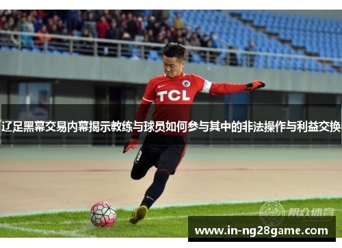 辽足黑幕交易内幕揭示教练与球员如何参与其中的非法操作与利益交换