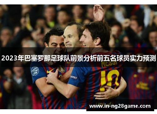 2023年巴塞罗那足球队前景分析前五名球员实力预测