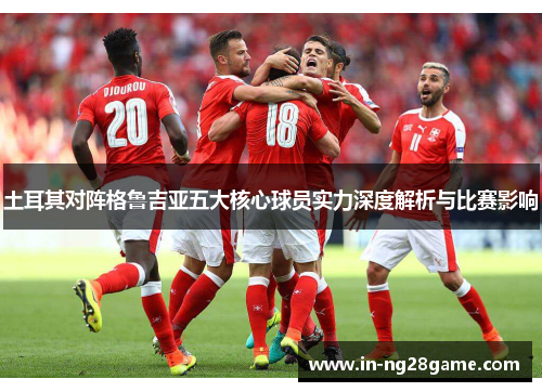 土耳其对阵格鲁吉亚五大核心球员实力深度解析与比赛影响 土耳其对阵格鲁吉亚五大核心球员实力深度解析与比赛影响