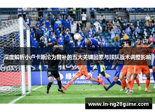 深度解析小卢卡斯沦为替补的五大关键因素与球队战术调整影响