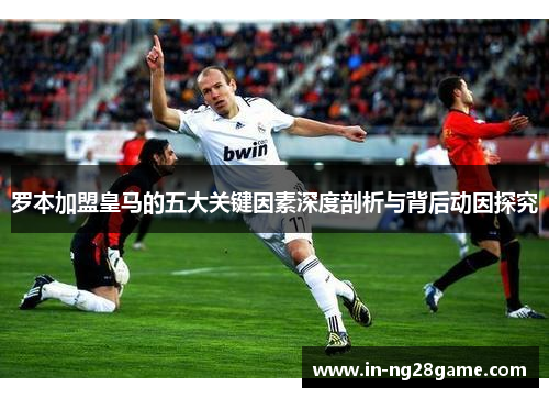 罗本加盟皇马的五大关键因素深度剖析与背后动因探究 罗本加盟皇马的五大关键因素深度剖析与背后动因探究