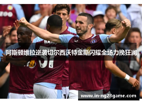 阿斯顿维拉逆袭切尔西沃特金斯闪耀全场力挽狂澜 阿斯顿维拉逆袭切尔西沃特金斯闪耀全场力挽狂澜