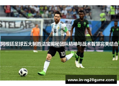 阿根廷足球五大制胜法宝揭秘团队精神与战术智慧完美结合 阿根廷足球五大制胜法宝揭秘团队精神与战术智慧完美结合