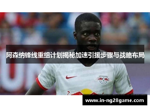 阿森纳锋线重组计划揭秘加速引援步骤与战略布局