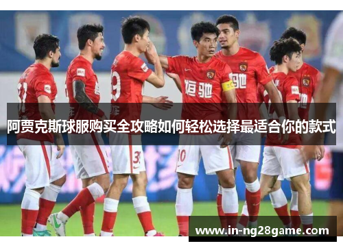 阿贾克斯球服购买全攻略如何轻松选择最适合你的款式
