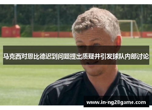 马克西对恩比德迟到问题提出质疑并引发球队内部讨论 马克西对恩比德迟到问题提出质疑并引发球队内部讨论