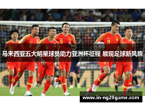 马来西亚五大明星球员助力亚洲杯征程 展现足球新风貌 马来西亚五大明星球员助力亚洲杯征程 展现足球新风貌