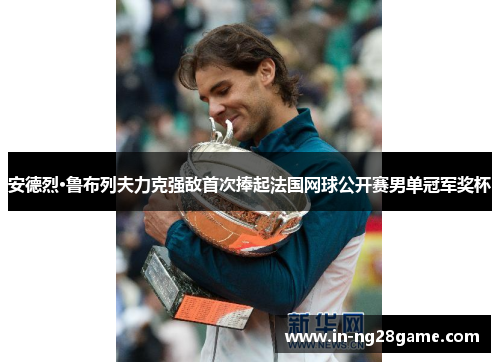 安德烈·鲁布列夫力克强敌首次捧起法国网球公开赛男单冠军奖杯 安德烈·鲁布列夫力克强敌首次捧起法国网球公开赛男单冠军奖杯