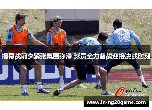 揭幕战前夕紧张氛围弥漫 球员全力备战迎接决战时刻 揭幕战前夕紧张氛围弥漫 球员全力备战迎接决战时刻