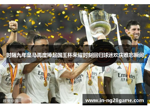 时隔九年皇马再度捧起国王杯荣耀时刻回归球迷欢庆难忘瞬间 时隔九年皇马再度捧起国王杯荣耀时刻回归球迷欢庆难忘瞬间