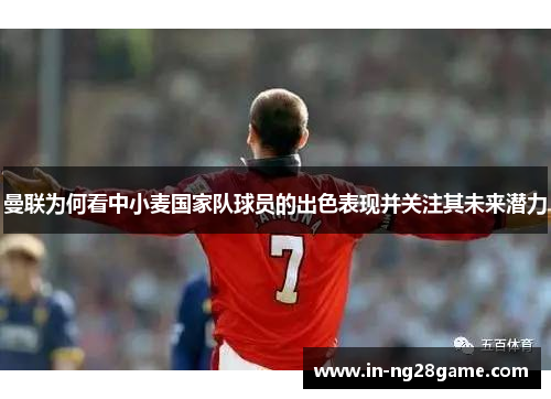 曼联为何看中小麦国家队球员的出色表现并关注其未来潜力 曼联为何看中小麦国家队球员的出色表现并关注其未来潜力
