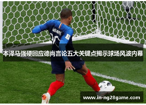 本泽马强硬回应德尚言论五大关键点揭示球场风波内幕 本泽马强硬回应德尚言论五大关键点揭示球场风波内幕