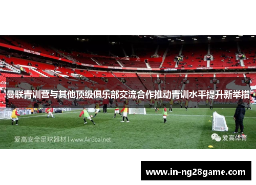 曼联青训营与其他顶级俱乐部交流合作推动青训水平提升新举措 曼联青训营与其他顶级俱乐部交流合作推动青训水平提升新举措