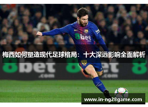 梅西如何塑造现代足球格局：十大深远影响全面解析