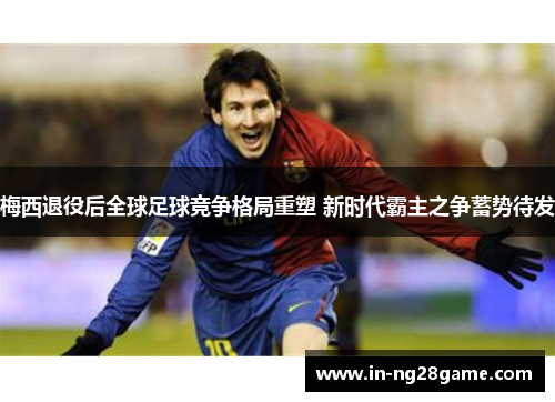 梅西退役后全球足球竞争格局重塑 新时代霸主之争蓄势待发 梅西退役后全球足球竞争格局重塑 新时代霸主之争蓄势待发