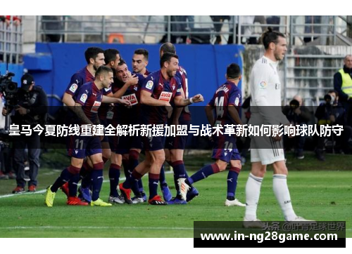 皇马今夏防线重建全解析新援加盟与战术革新如何影响球队防守