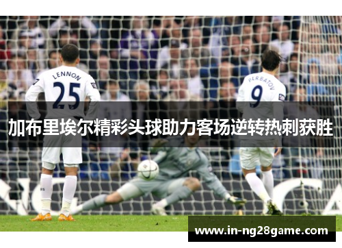 加布里埃尔精彩头球助力客场逆转热刺获胜