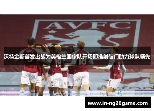 沃特金斯首发出战为英格兰国家队开场即推射破门助力球队领先