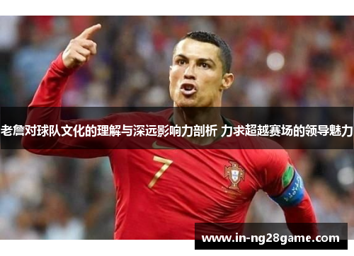 老詹对球队文化的理解与深远影响力剖析 力求超越赛场的领导魅力