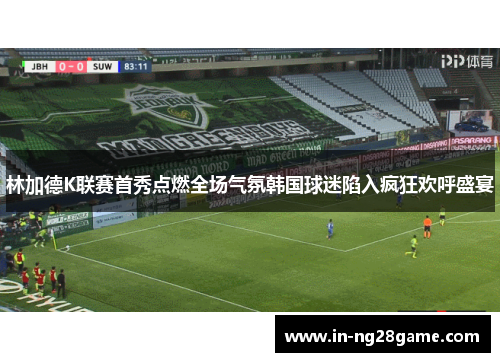 林加德K联赛首秀点燃全场气氛韩国球迷陷入疯狂欢呼盛宴