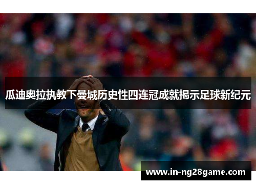 瓜迪奥拉执教下曼城历史性四连冠成就揭示足球新纪元